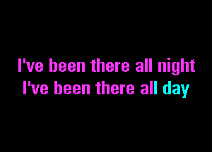 I've been there all night

I've been there all day