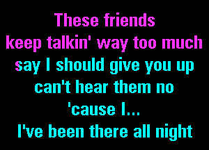 These friends
keep talkin' way too much
say I should give you up
can't hear them no
'cause I...
l've been there all night