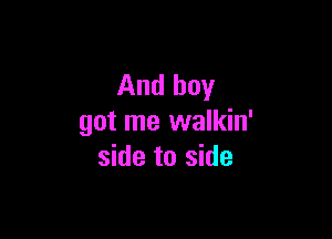 And boy

got me walkin'
side to side