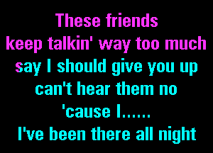 These friends
keep talkin' way too much
say I should give you up
can't hear them no
'causel ......
I've been there all night