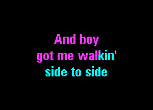 And boy

got me walkin'
side to side