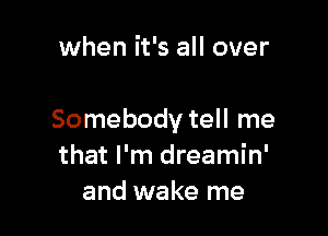 when it's all over

Somebody tell me
that I'm dreamin'
and wake me