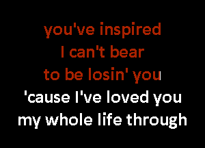 you've inspired
I can't bear

to be Iosin' you
'cause I've loved you
my whole life through