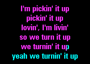 I'm pickin' it up
pickin' it up
lovin'. I'm livin'

so we turn it up
we turnin' it up
yeah we turnin' it up