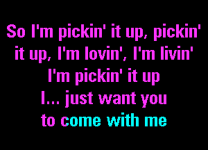 So I'm pickin' it up, pickin'
it up, I'm lovin', I'm livin'
I'm pickin' it up
I... iust want you
to come with me