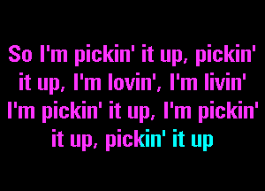 So I'm pickin' it up, pickin'
it up, I'm lovin', I'm livin'
I'm pickin' it up, I'm pickin'
it up, pickin' it up