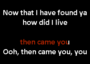 Now that I have found ya
how did I live

then came you
Ooh, then came you, you