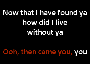 Now that I have found ya
how did I live

without ya

Ooh, then came you, you