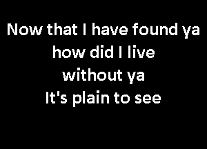 Now that I have found ya
how did I live

without ya
It's plain to see