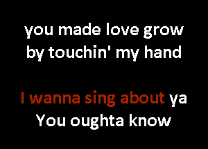 you made love grow
by touchin' my hand

I wanna sing about ya
You oughta know