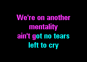 We're on another
mentality

ain't got no tears
left to cry