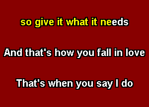 so give it what it needs

And that's how you fall in love

That's when you say I do