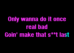 Only wanna do it once

realbad
Goin' make that swt last