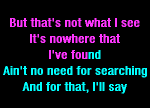But that's not what I see
It's nowhere that
I've found
Ain't no need for searching
And for that, I'll say