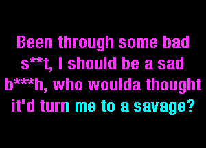 Been through some bad
sut, I should be a sad
bgmh, who woulda thought
it'd turn me to a savage?