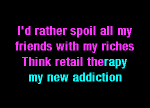 I'd rather spoil all my
friends with my riches
Think retail therapy
my new addiction