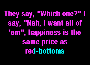They say, Which one? I
say, Nah, I want all of
'em, happiness is the

same price as
red-bottoms