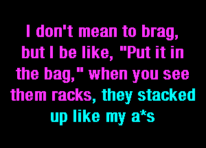 I don't mean to brag,
butl be like, Put it in
the bag, when you see
them racks, they stacked
up like my aes