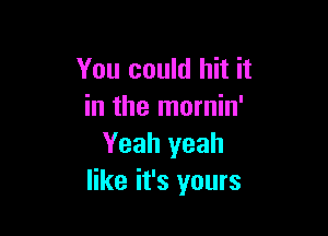 You could hit it
in the mornin'

Yeah yeah
like it's yours