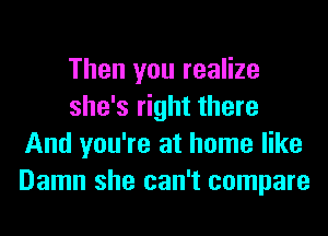 Then you realize
she's right there
And you're at home like
Damn she can't compare