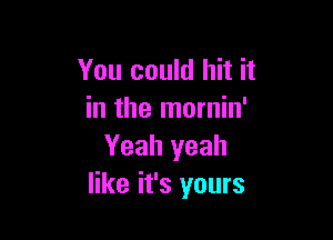 You could hit it
in the mornin'

Yeah yeah
like it's yours