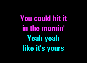 You could hit it
in the mornin'

Yeah yeah
like it's yours