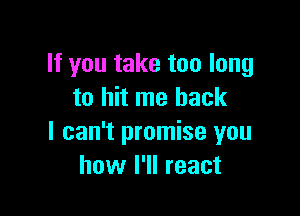 If you take too long
to hit me back

I can't promise you
how I'll react