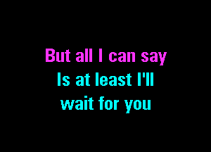 But all I can say

Is at least I'll
wait for you
