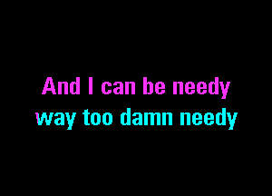 And I can be needyr

way too damn needy