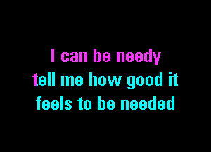 I can be needy

tell me how good it
feels to be needed