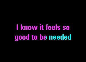 I know it feels so

good to be needed