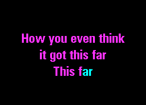 How you even think

it got this far
This far