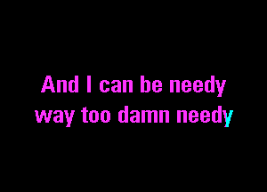 And I can be needyr

way too damn needy