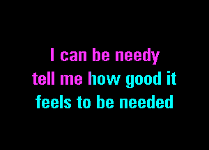 I can be needy

tell me how good it
feels to be needed