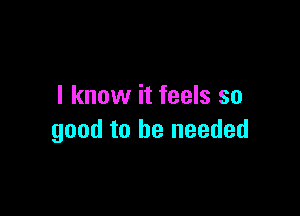 I know it feels so

good to be needed