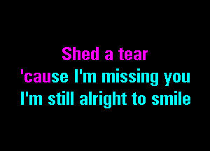 Shed a tear

'cause I'm missing you
I'm still alright to smile