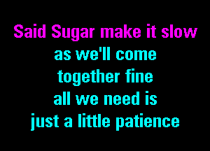 Said Sugar make it slow
as we'll come

together fine
all we need is
just a little patience