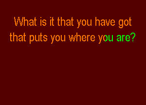 What is it that you have got
that puts you where you are?