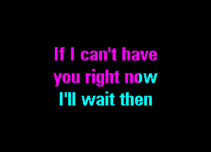 If I can't have

you right now
I'll wait then