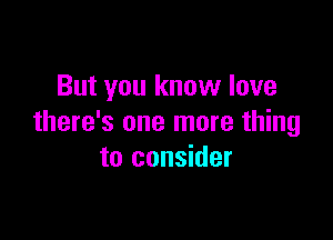 But you know love

there's one more thing
to consider