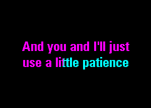 And you and I'll iust

use a little patience
