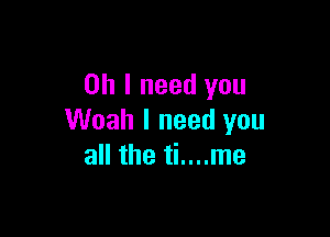 Oh I need you

Woah I need you
all the ti....me