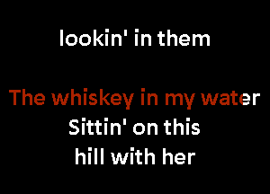 lookin' in them

The whiskey in my water
Sittin' on this
hill with her