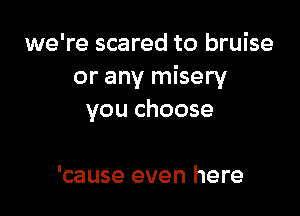we're scared to bruise
or any misery

you choose

'cause even here