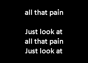 all that pain

Just look at
all that pain
Just look at