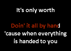 It's only worth

Doin' it all by hand
'cause when everything
is handed to you