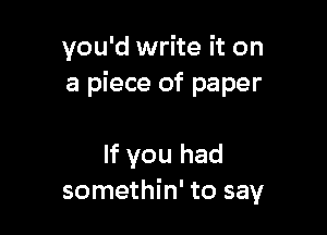 you'd write it on
a piece of paper

If you had
somethin' to say