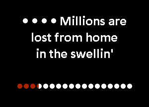 0 0 0 0 Millions are
lost from home

in the swellin'

OOOOOOOOOOOOOOOOOO