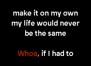 make it on my own
my life would never

be the same

Whoa, if I had to