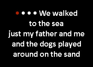 o 0 0 0 We walked
to the sea

just my father and me
and the dogs played
around on the sand